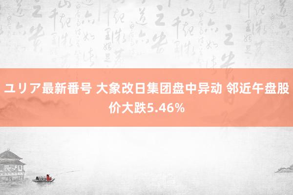 ユリア最新番号 大象改日集团盘中异动 邻近午盘股价大跌5.46%