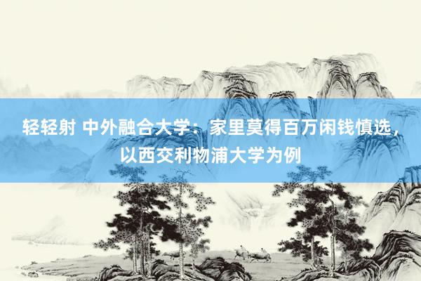 轻轻射 中外融合大学：家里莫得百万闲钱慎选，以西交利物浦大学为例