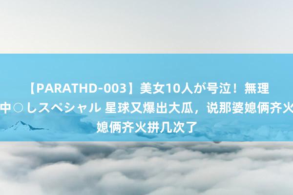 【PARATHD-003】美女10人が号泣！無理やり連続中○しスペシャル 星球又爆出大瓜，说那婆媳俩齐火拼几次了