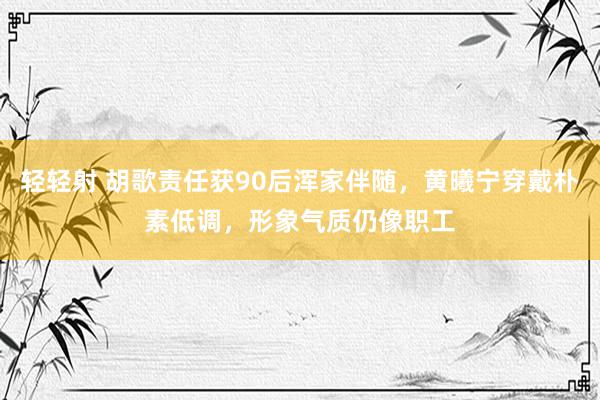 轻轻射 胡歌责任获90后浑家伴随，黄曦宁穿戴朴素低调，形象气质仍像职工