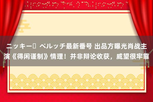 ニッキー・ベルッチ最新番号 出品方曝光肖战主演《得闲谨制》情理！并非辩论收获，威望很牢靠