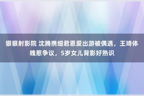 狠狠射影院 沈腾携细君恩爱出游被偶遇，王琦体魄惹争议，5岁女儿背影好熟识