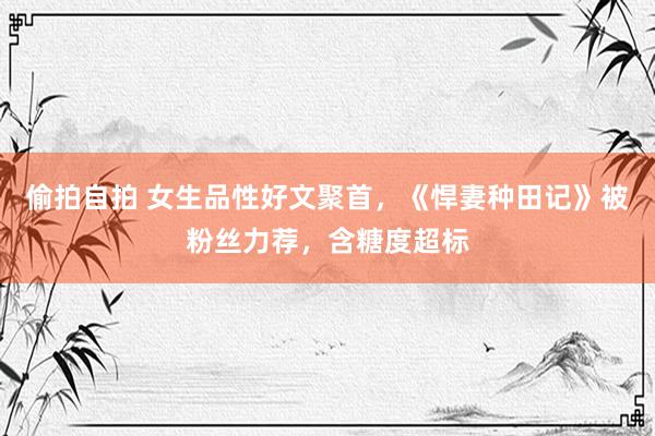 偷拍自拍 女生品性好文聚首，《悍妻种田记》被粉丝力荐，含糖度超标