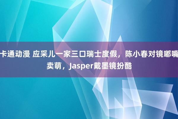 卡通动漫 应采儿一家三口瑞士度假，陈小春对镜嘟嘴卖萌，Jasper戴墨镜扮酷