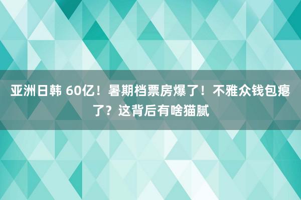 亚洲日韩 60亿！暑期档票房爆了！不雅众钱包瘪了？这背后有啥猫腻