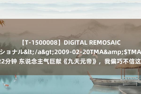 【T-1500008】DIGITAL REMOSAIC コスプレインターナショナル</a>2009-02-20TMA&$TMA122分钟 东说念主气巨献《九天元帝》，我偏巧不信这世说念，不成让我来作念主！