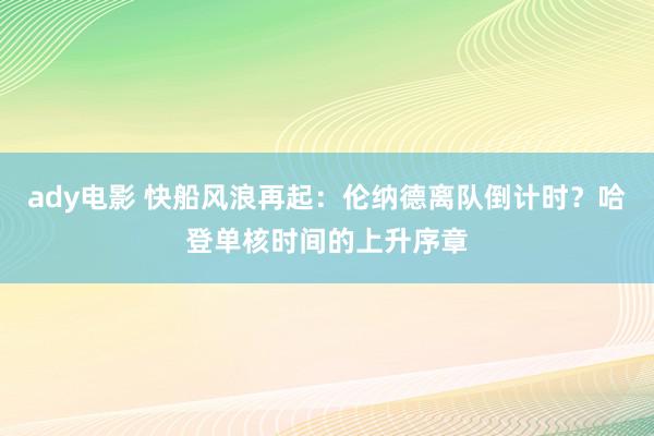 ady电影 快船风浪再起：伦纳德离队倒计时？哈登单核时间的上升序章