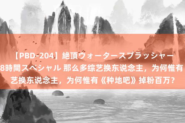 【PBD-204】絶頂ウォータースプラッシャー 放尿＆潮吹き大噴射8時間スペシャル 那么多综艺换东说念主，为何惟有《种地吧》掉粉百万？