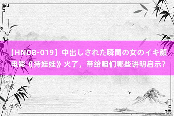 【HNDB-019】中出しされた瞬間の女のイキ顔 电影《持娃娃》火了，带给咱们哪些讲明启示？