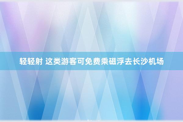 轻轻射 这类游客可免费乘磁浮去长沙机场