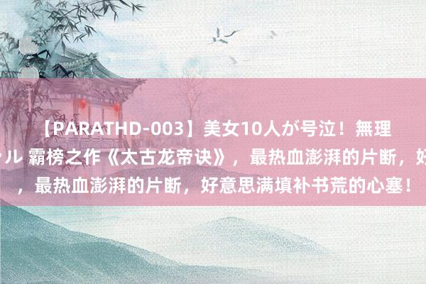 【PARATHD-003】美女10人が号泣！無理やり連続中○しスペシャル 霸榜之作《太古龙帝诀》，最热血澎湃的片断，好意思满填补书荒的心塞！