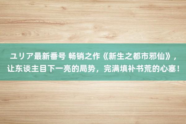 ユリア最新番号 畅销之作《新生之都市邪仙》，让东谈主目下一亮的局势，完满填补书荒的心塞！