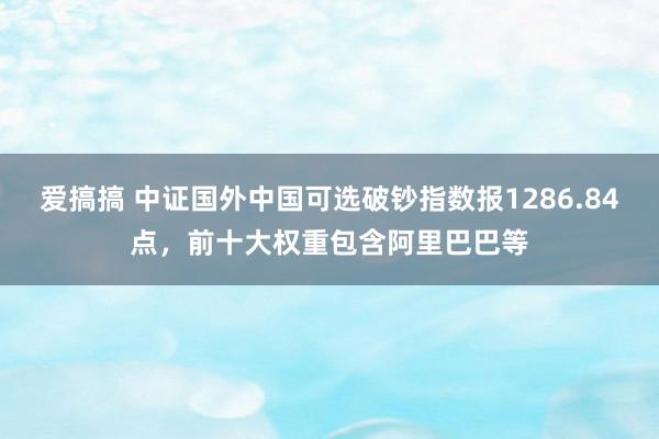 爱搞搞 中证国外中国可选破钞指数报1286.84点，前十大权重包含阿里巴巴等