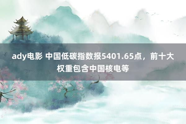 ady电影 中国低碳指数报5401.65点，前十大权重包含中国核电等