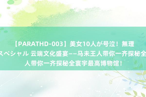 【PARATHD-003】美女10人が号泣！無理やり連続中○しスペシャル 云端文化盛宴——马未王人带你一齐探秘全寰宇最高博物馆！