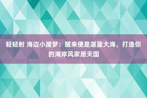 轻轻射 海边小屋梦：醒来便是湛蓝大海，打造你的海岸风家居天国