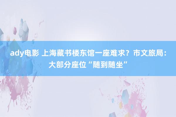 ady电影 上海藏书楼东馆一座难求？市文旅局：大部分座位“随到随坐”