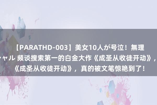 【PARATHD-003】美女10人が号泣！無理やり連続中○しスペシャル 频谈搜索第一的白金大作《成圣从收徒开动》，真的被文笔惊艳到了！