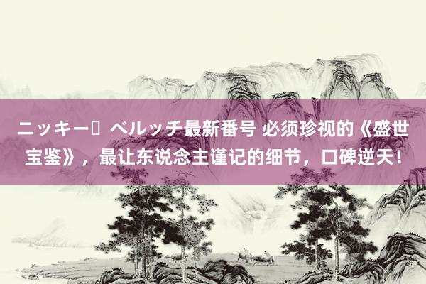 ニッキー・ベルッチ最新番号 必须珍视的《盛世宝鉴》，最让东说念主谨记的细节，口碑逆天！