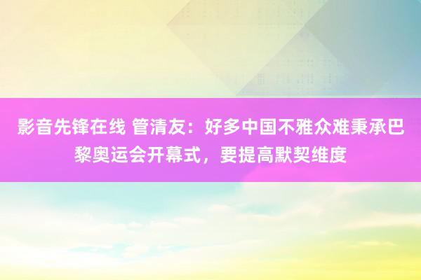 影音先锋在线 管清友：好多中国不雅众难秉承巴黎奥运会开幕式，要提高默契维度