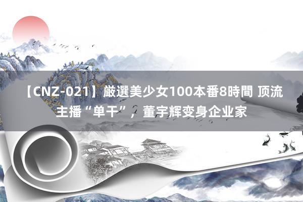 【CNZ-021】厳選美少女100本番8時間 顶流主播“单干”，董宇辉变身企业家