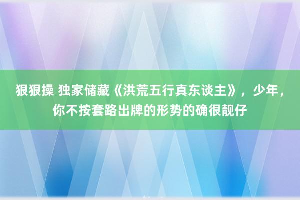 狠狠操 独家储藏《洪荒五行真东谈主》，少年，你不按套路出牌的形势的确很靓仔