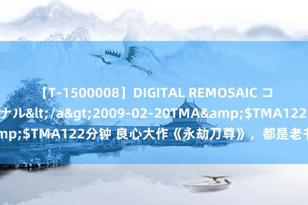 【T-1500008】DIGITAL REMOSAIC コスプレインターナショナル</a>2009-02-20TMA&$TMA122分钟 良心大作《永劫刀尊》，都是老书虫衷心保举