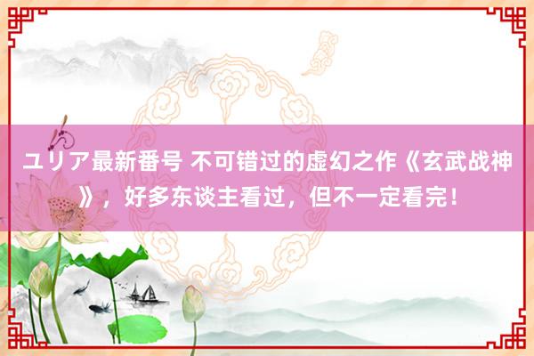 ユリア最新番号 不可错过的虚幻之作《玄武战神》，好多东谈主看过，但不一定看完！