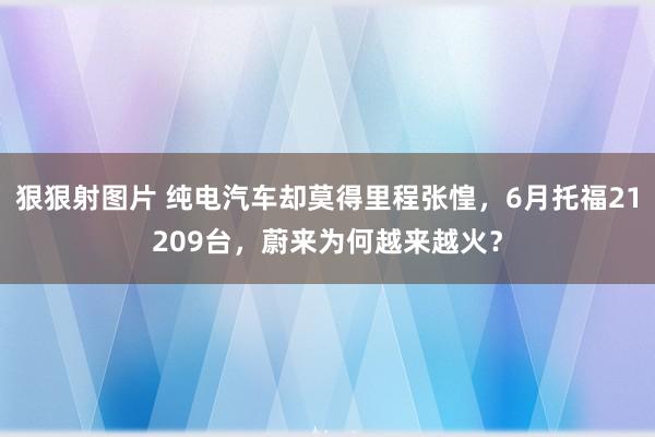 狠狠射图片 纯电汽车却莫得里程张惶，6月托福21209台，蔚来为何越来越火？