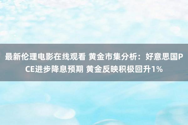 最新伦理电影在线观看 黄金市集分析：好意思国PCE进步降息预期 黄金反映积极回升1%