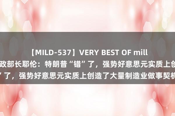 【MILD-537】VERY BEST OF million 13 4時間 好意思国财政部长耶伦：特朗普“错”了，强势好意思元实质上创造了大量制造业做事契机