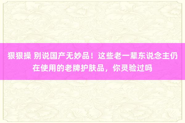 狠狠操 别说国产无妙品！这些老一辈东说念主仍在使用的老牌护肤品，你灵验过吗