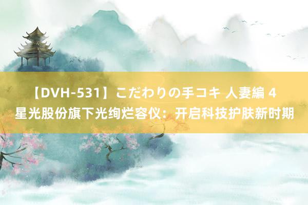 【DVH-531】こだわりの手コキ 人妻編 4 星光股份旗下光绚烂容仪：开启科技护肤新时期