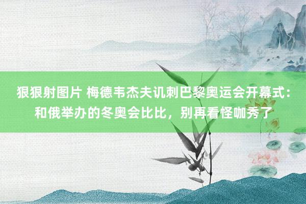 狠狠射图片 梅德韦杰夫讥刺巴黎奥运会开幕式：和俄举办的冬奥会比比，别再看怪咖秀了