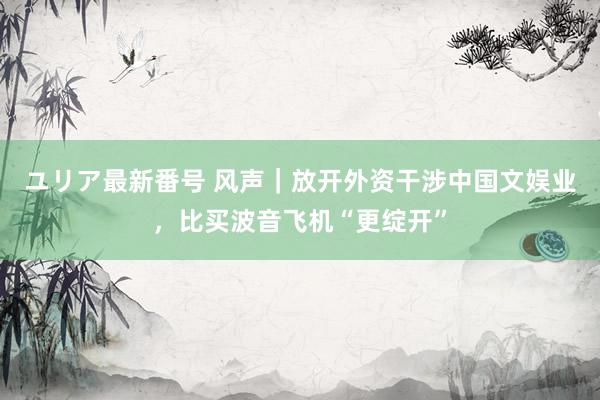 ユリア最新番号 风声｜放开外资干涉中国文娱业，比买波音飞机“更绽开”