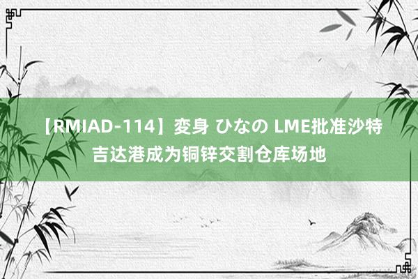 【RMIAD-114】変身 ひなの LME批准沙特吉达港成为铜锌交割仓库场地