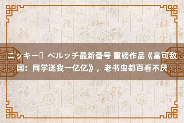 ニッキー・ベルッチ最新番号 重磅作品《富可敌国：同学送我一亿亿》，老书虫都百看不厌