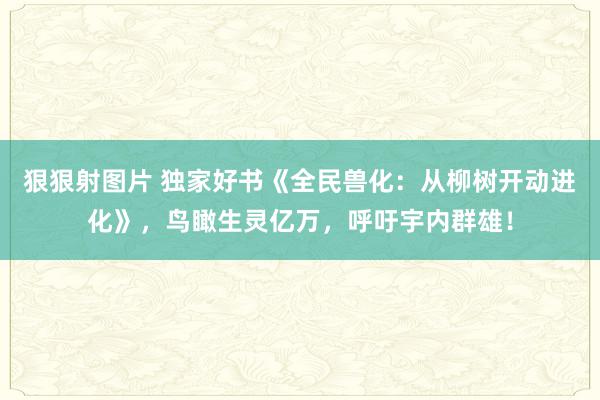 狠狠射图片 独家好书《全民兽化：从柳树开动进化》，鸟瞰生灵亿万，呼吁宇内群雄！