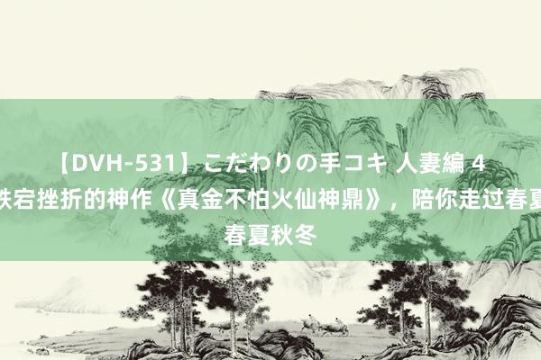 【DVH-531】こだわりの手コキ 人妻編 4 剧情跌宕挫折的神作《真金不怕火仙神鼎》，陪你走过春夏秋冬