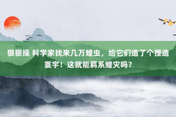 狠狠操 科学家找来几万蝗虫，给它们造了个捏造寰宇！这就能羁系蝗灾吗？