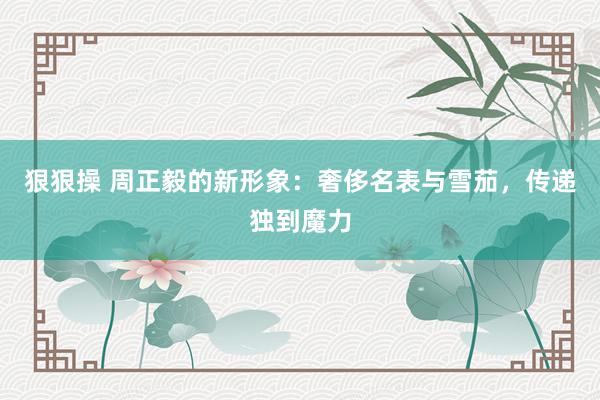 狠狠操 周正毅的新形象：奢侈名表与雪茄，传递独到魔力