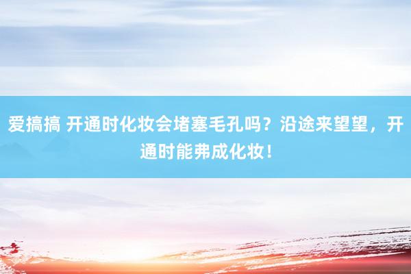 爱搞搞 开通时化妆会堵塞毛孔吗？沿途来望望，开通时能弗成化妆！