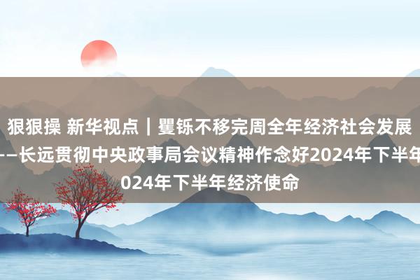 狠狠操 新华视点｜矍铄不移完周全年经济社会发展筹谋任务——长远贯彻中央政事局会议精神作念好2024年下半年经济使命