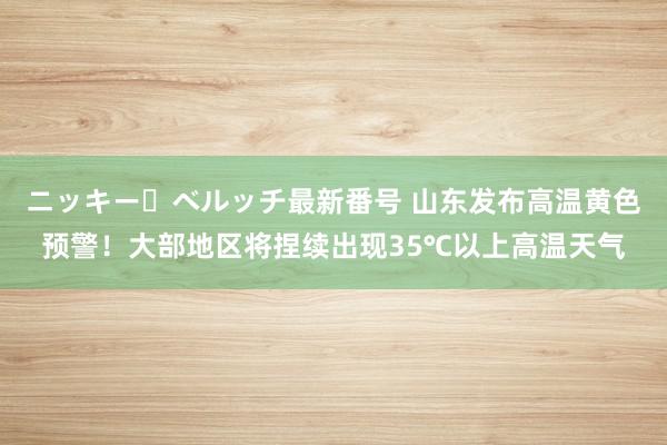 ニッキー・ベルッチ最新番号 山东发布高温黄色预警！大部地区将捏续出现35℃以上高温天气