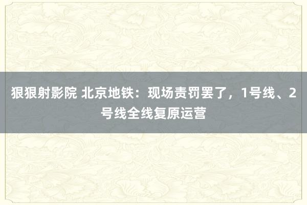 狠狠射影院 北京地铁：现场责罚罢了，1号线、2号线全线复原运营