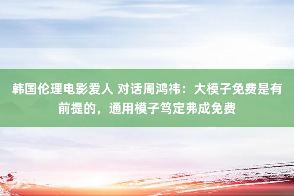 韩国伦理电影爱人 对话周鸿祎：大模子免费是有前提的，通用模子笃定弗成免费