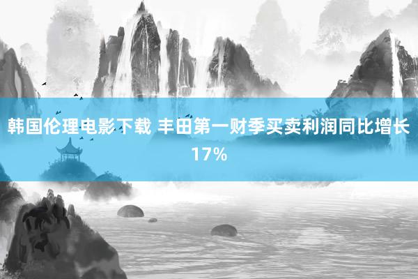 韩国伦理电影下载 丰田第一财季买卖利润同比增长17%