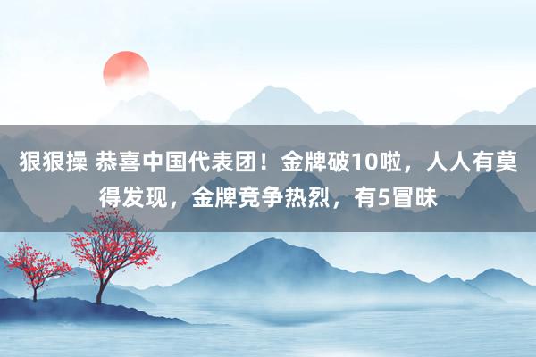 狠狠操 恭喜中国代表团！金牌破10啦，人人有莫得发现，金牌竞争热烈，有5冒昧