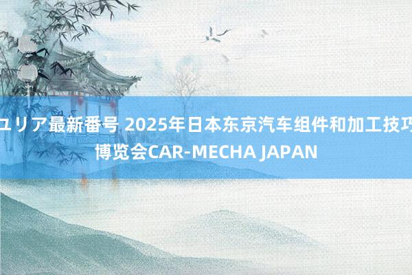 ユリア最新番号 2025年日本东京汽车组件和加工技巧博览会CAR-MECHA JAPAN