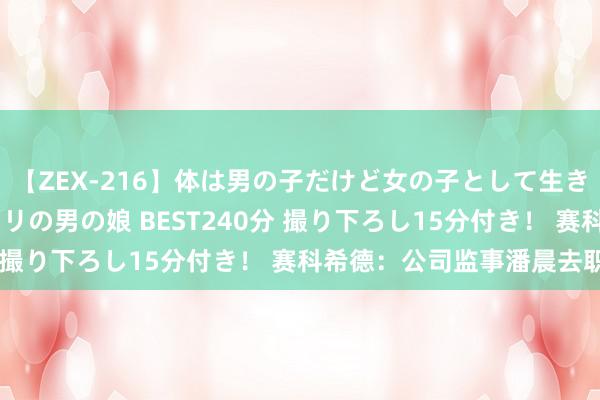 【ZEX-216】体は男の子だけど女の子として生きてる 感じやすいペニクリの男の娘 BEST240分 撮り下ろし15分付き！ 赛科希德：公司监事潘晨去职